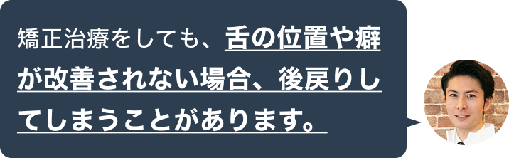 矯正治療をしても、舌の位置や癖が改善されない場合、後戻りしてしまうことがあります。